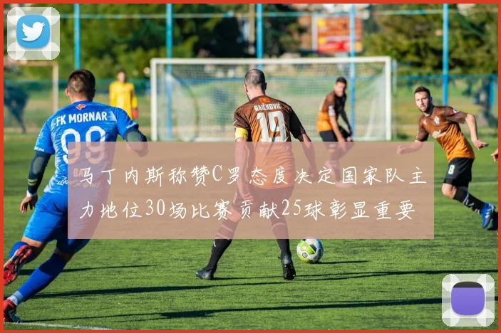马丁内斯称赞C罗态度决定国家队主力地位30场比赛贡献25球彰显重要性