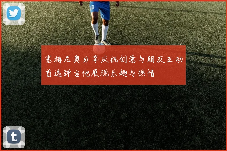 塞梅尼奥分享庆祝创意与朋友互动首选弹吉他展现乐趣与热情
