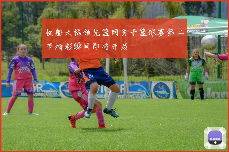 快船大幅领先篮网男子篮球赛第二节精彩瞬间即将开启