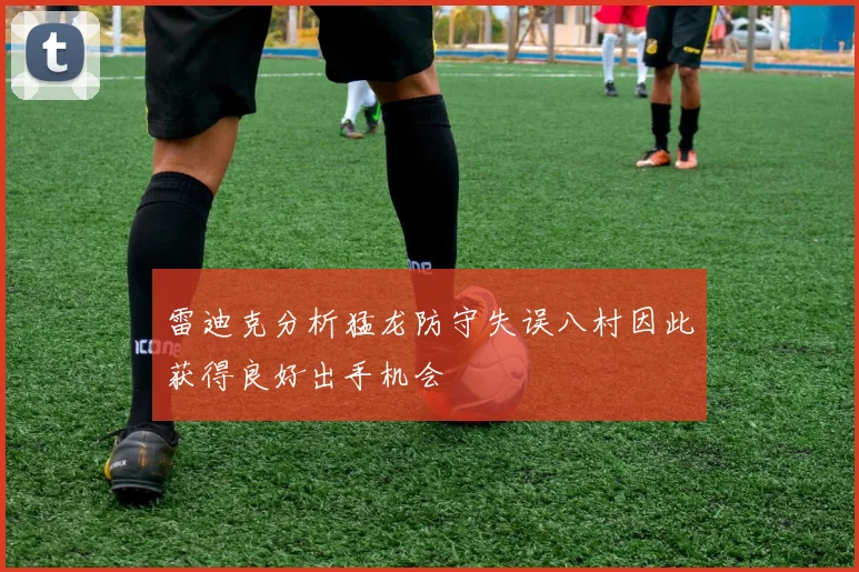 雷迪克分析猛龙防守失误八村因此获得良好出手机会