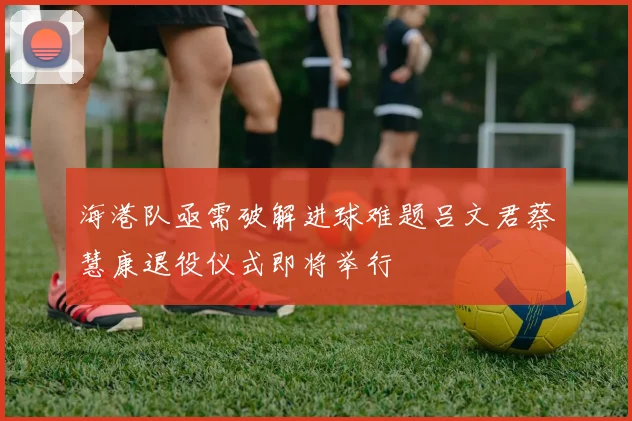 海港队亟需破解进球难题吕文君蔡慧康退役仪式即将举行