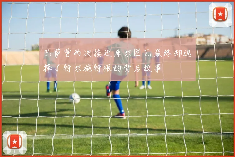 巴萨曾两次接近库尔图瓦最终却选择了特尔施特根的背后故事
