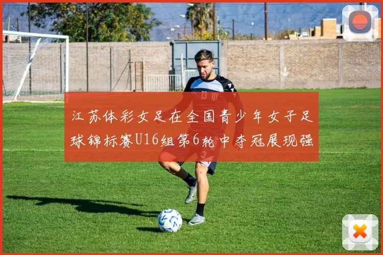 江苏体彩女足在全国青少年女子足球锦标赛U16组第6轮中夺冠展现强大实力
