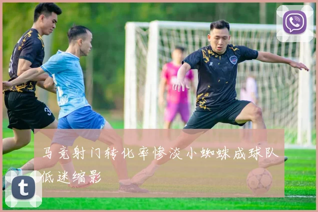 马竞射门转化率惨淡小蜘蛛成球队低迷缩影