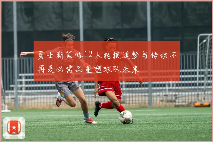 勇士新策略12人轮换追梦与传切不再是必需品重塑球队未来