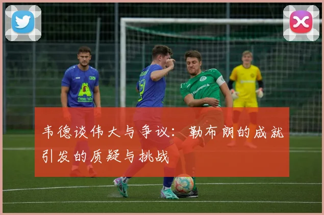 韦德谈伟大与争议：勒布朗的成就引发的质疑与挑战