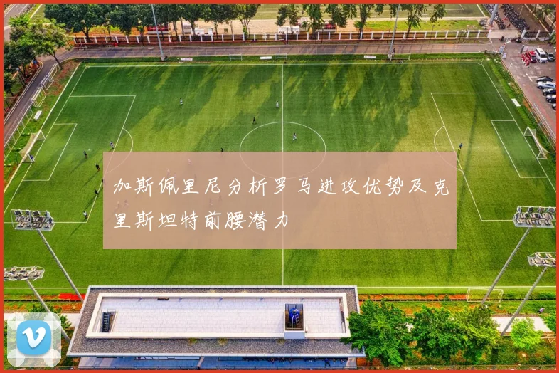 加斯佩里尼分析罗马进攻优势及克里斯坦特前腰潜力