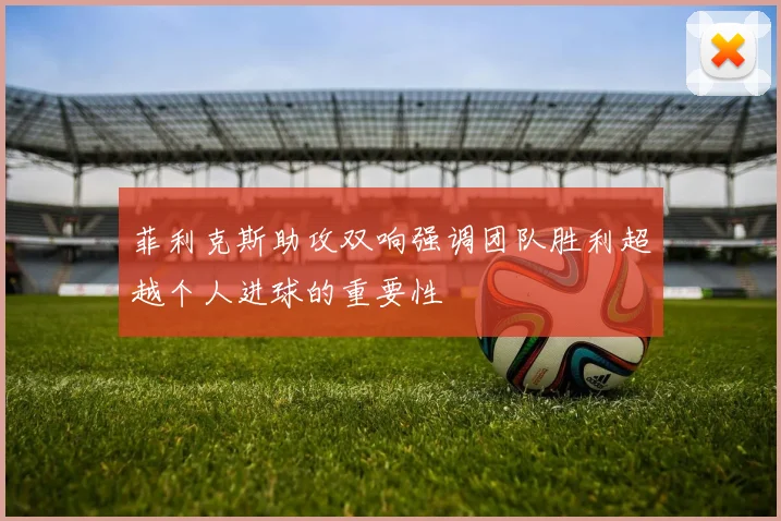 菲利克斯助攻双响强调团队胜利超越个人进球的重要性