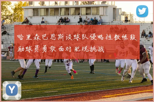 哈里森巴恩斯谈球队侵略性教练鼓励球员勇敢面对犯规挑战