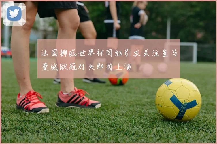 法国挪威世界杯同组引发关注皇马曼城欧冠对决即将上演