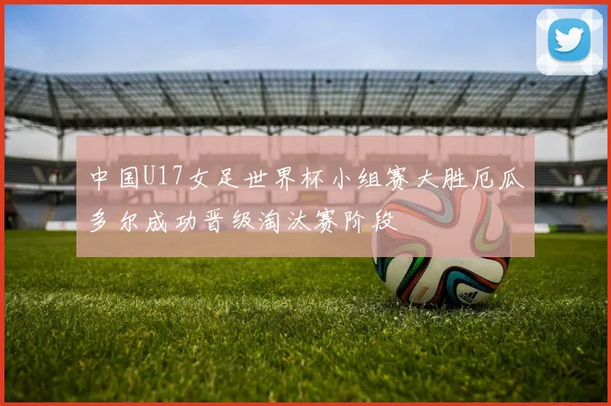 中国U17女足世界杯小组赛大胜厄瓜多尔成功晋级淘汰赛阶段