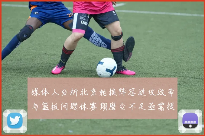 媒体人分析北京轮换阵容进攻效率与篮板问题休赛期磨合不足亟需提升