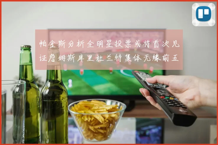 帕金斯分析全明星投票或将首次见证詹姆斯库里杜兰特集体无缘前五