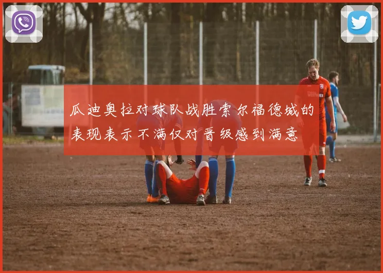 瓜迪奥拉对球队战胜索尔福德城的表现表示不满仅对晋级感到满意