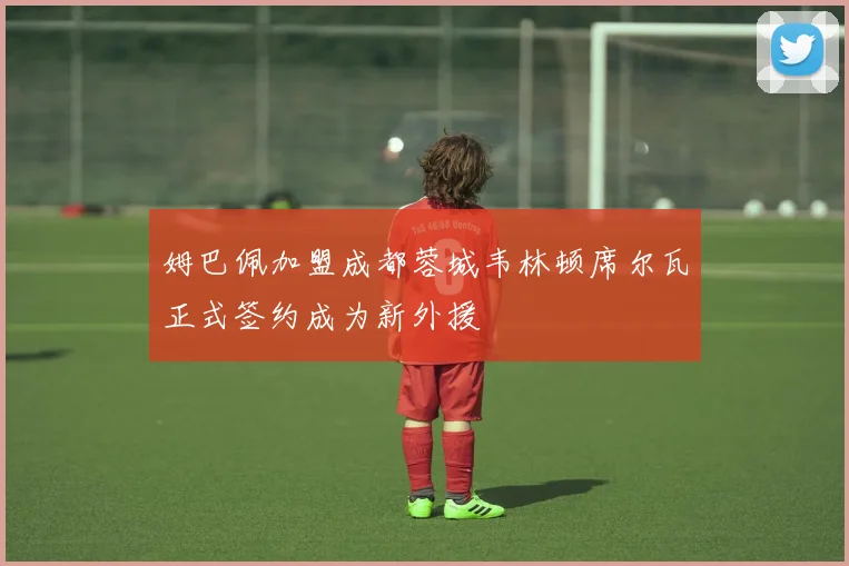 姆巴佩加盟成都蓉城韦林顿席尔瓦正式签约成为新外援