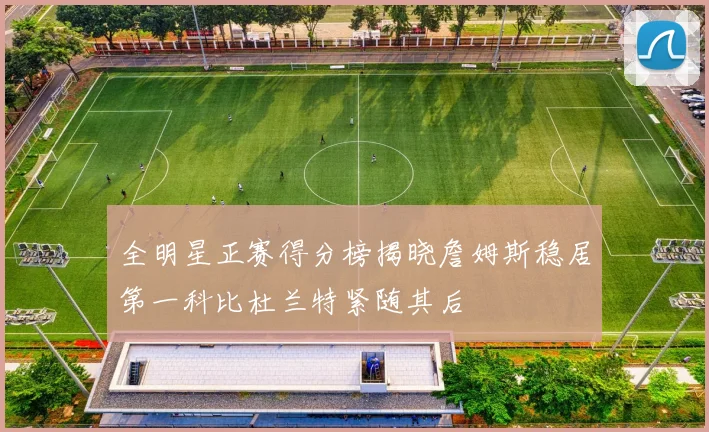 全明星正赛得分榜揭晓詹姆斯稳居第一科比杜兰特紧随其后