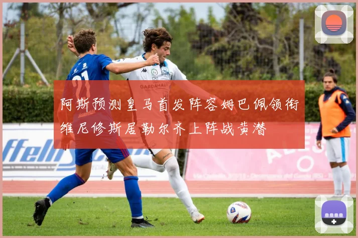 阿斯预测皇马首发阵容姆巴佩领衔维尼修斯居勒尔齐上阵战黄潜