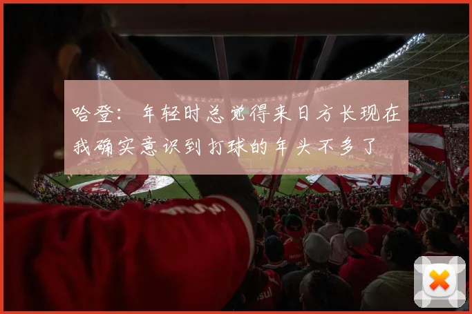 哈登：年轻时总觉得来日方长现在我确实意识到打球的年头不多了